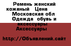Ремень женский кожаный › Цена ­ 500 - Московская обл. Одежда, обувь и аксессуары » Аксессуары   